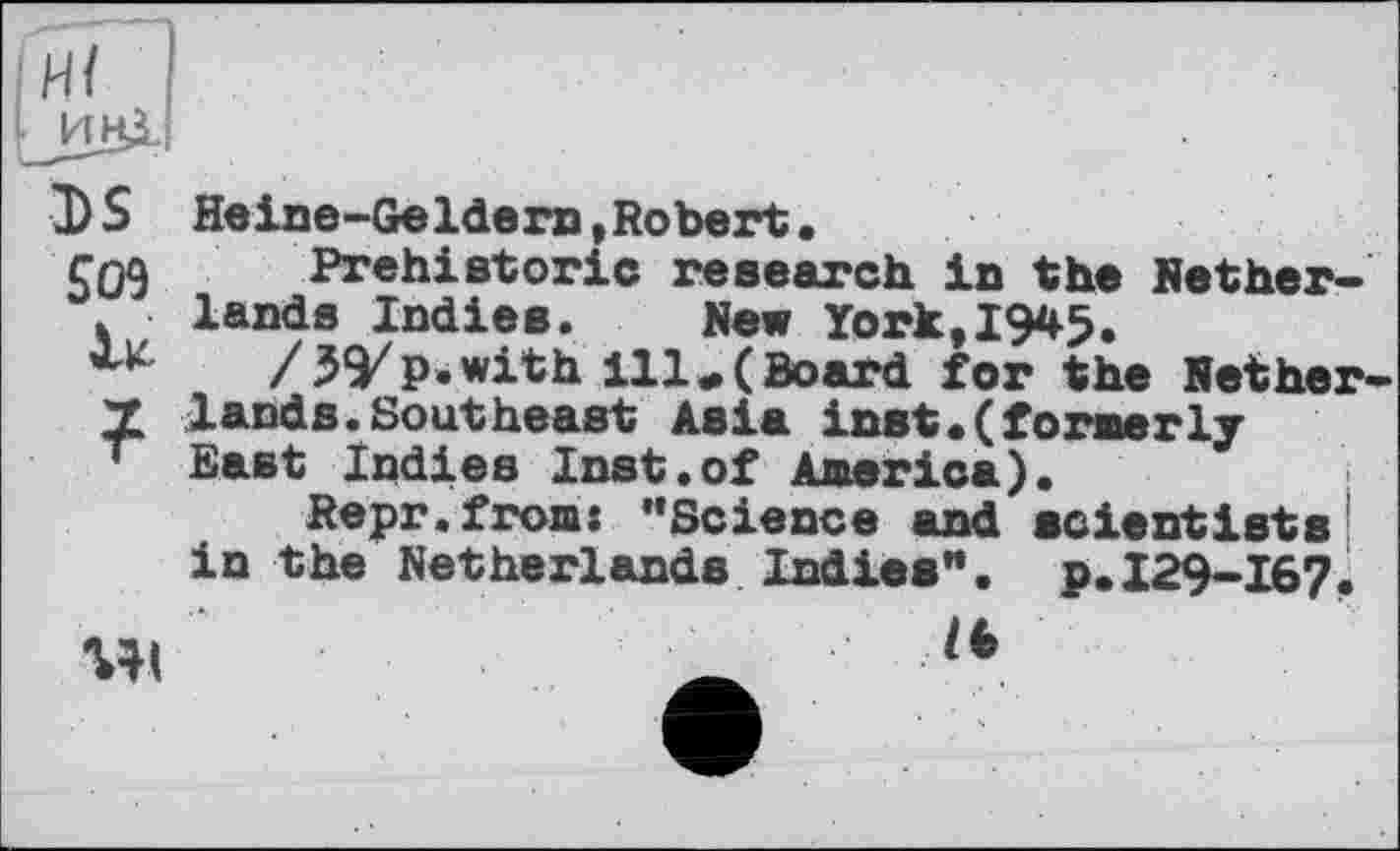 ﻿DS Heine-Geldern,Robert.
$09 Prehistoric research in the Nether-< lands Indies. New York,19*5.
/УУP.with ill*(Board for the Nether X lands.Southeast Asia inst.(formerly * East Indies Inst.of America).
Repr.from: "Science and scientists in the Netherlands Indies". p.I29-I67.
wi	_ lt